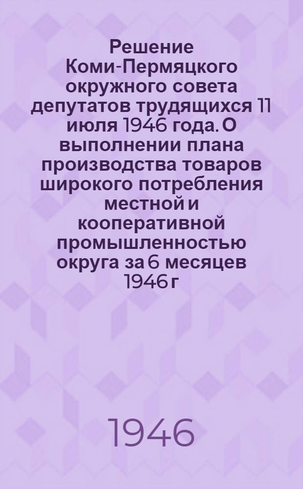 Решение Коми-Пермяцкого окружного совета депутатов трудящихся 11 июля 1946 года. О выполнении плана производства товаров широкого потребления местной и кооперативной промышленностью округа за 6 месяцев 1946 г. : Принято на XX сессии