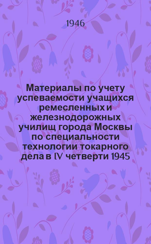 Материалы по учету успеваемости учащихся ремесленных и железнодорожных училищ города Москвы по специальности технологии токарного дела в IV четверти 1945/46 учебного года