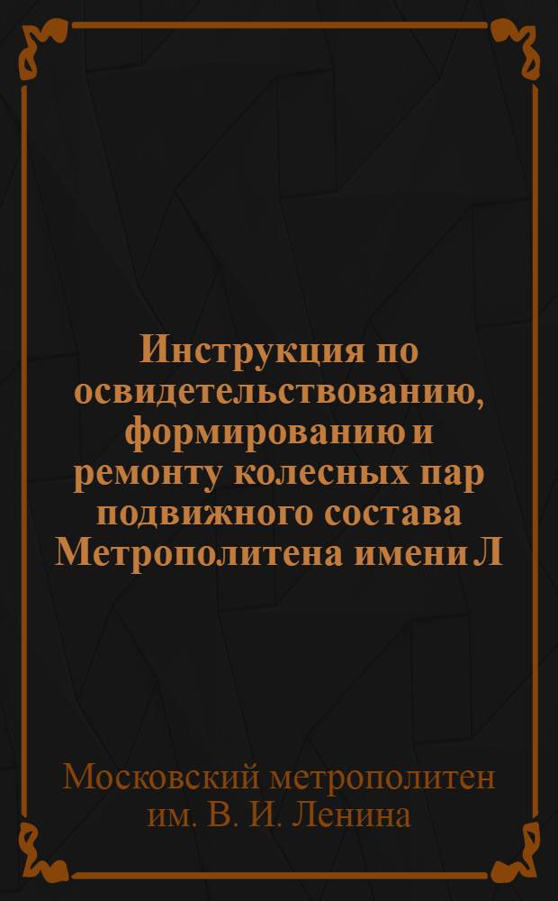 Инструкция по освидетельствованию, формированию и ремонту колесных пар подвижного состава Метрополитена имени Л.М. Кагановича : Утв. НКПС СССР 25/VII-1940 г.