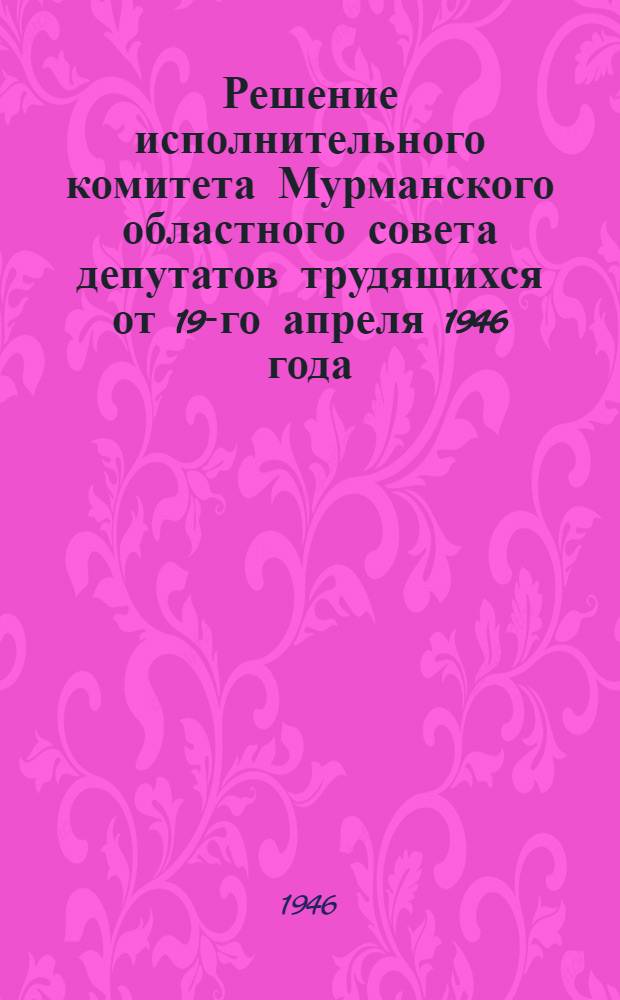 Решение исполнительного комитета Мурманского областного совета депутатов трудящихся от 19-го апреля 1946 года. О противопожарных мероприятиях в лесах и тушении лесных пожаров : Протокол № 166