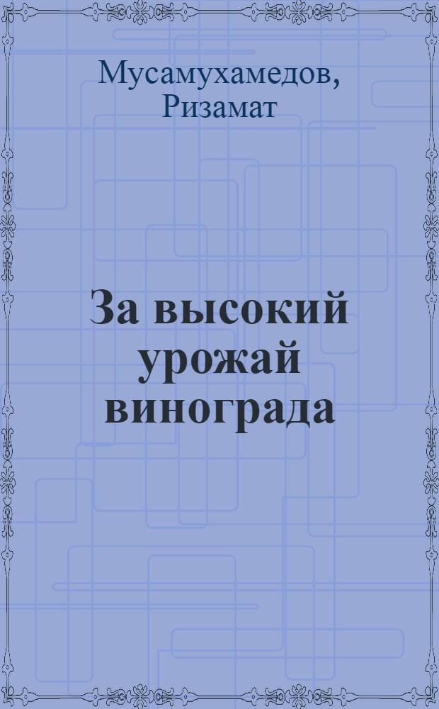 За высокий урожай винограда : Советы заслуж. мастера виноградарства Узбекистана, лауреата Сталинской премии Ризамата Мусамахамедова