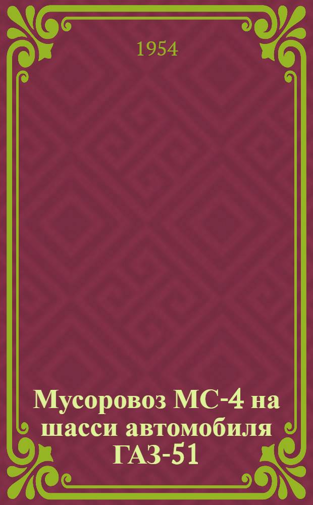 Мусоровоз МС-4 на шасси автомобиля ГАЗ-51 : Описание конструкции и инструкция по эксплуатации и уходу : Утв. 18/XII 1953 г