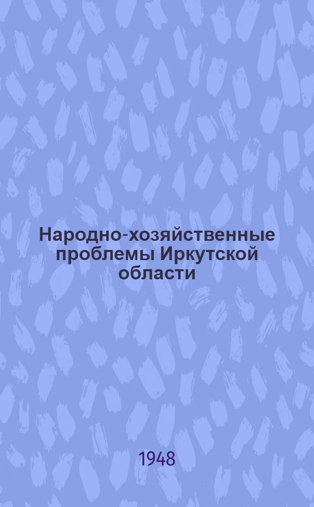 Народно-хозяйственные проблемы Иркутской области : Труды Конференции по изучению производ. сил Иркут. обл. 4-11 авг. 1947 г
