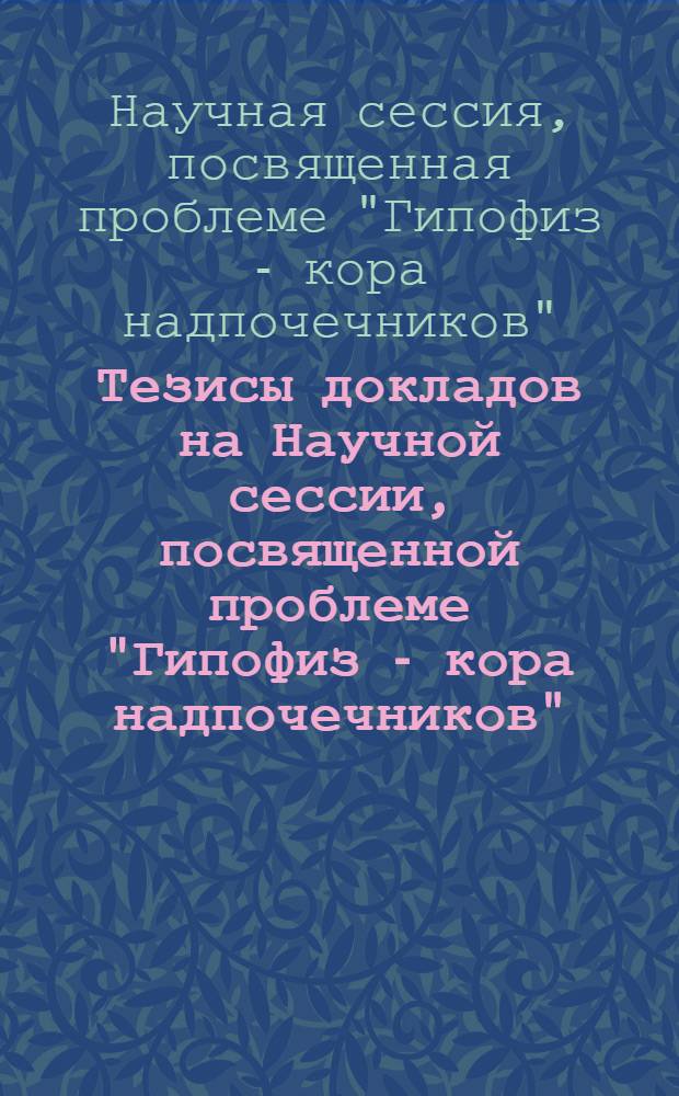 Тезисы докладов на Научной сессии, посвященной проблеме "Гипофиз - кора надпочечников". 2-5 февраля 1956 г.