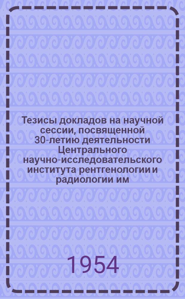 Тезисы докладов на научной сессии, посвященной 30-летию деятельности Центрального научно-исследовательского института рентгенологии и радиологии им. В.М. Молотова. 17-21 мая 1954 г.