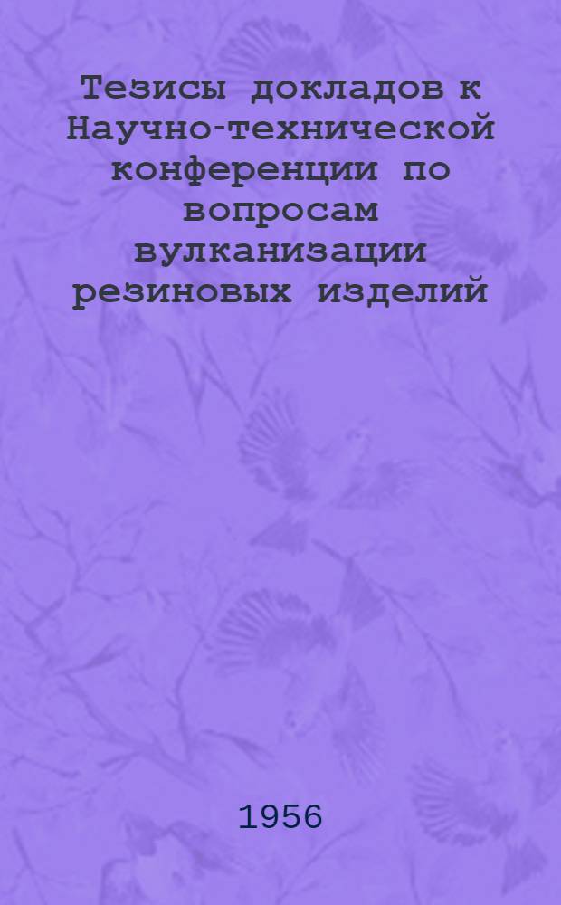 Тезисы докладов к Научно-технической конференции по вопросам вулканизации резиновых изделий. (30 мая - 2 июня 1956г.)