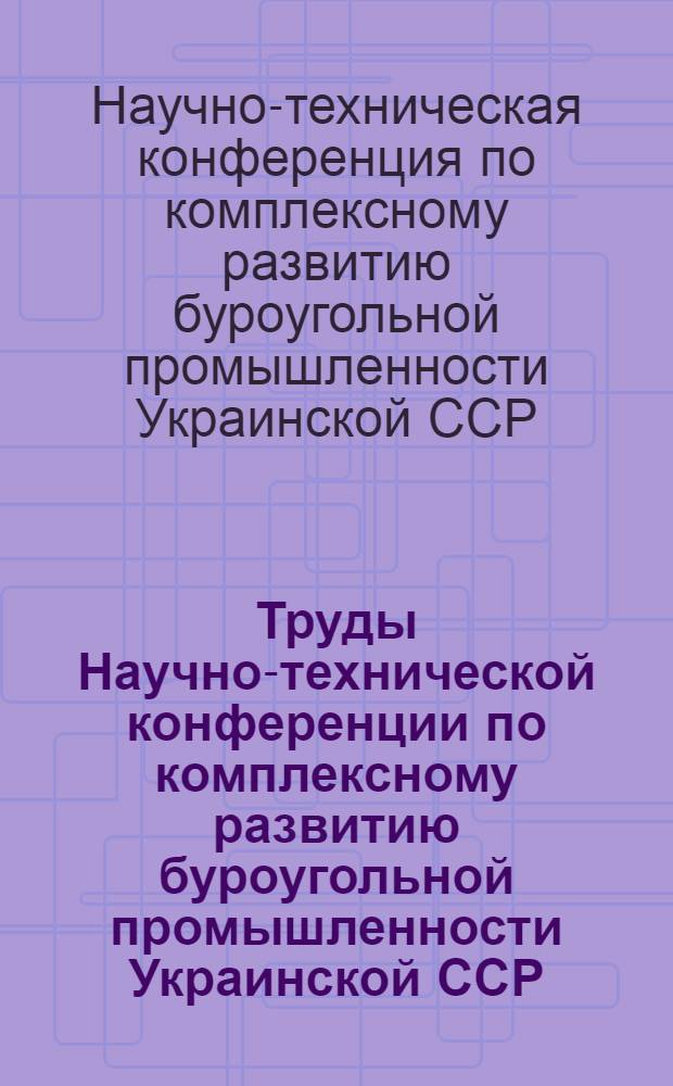 Труды Научно-технической конференции по комплексному развитию буроугольной промышленности Украинской ССР. 19-23-е ноября 1946 г.