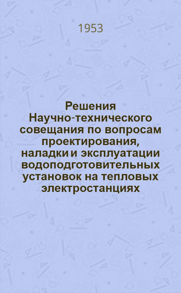 Решения Научно-технического совещания по вопросам проектирования, наладки и эксплуатации водоподготовительных установок на тепловых электростанциях : Москва. 31 марта - 4 апр. 1953 г