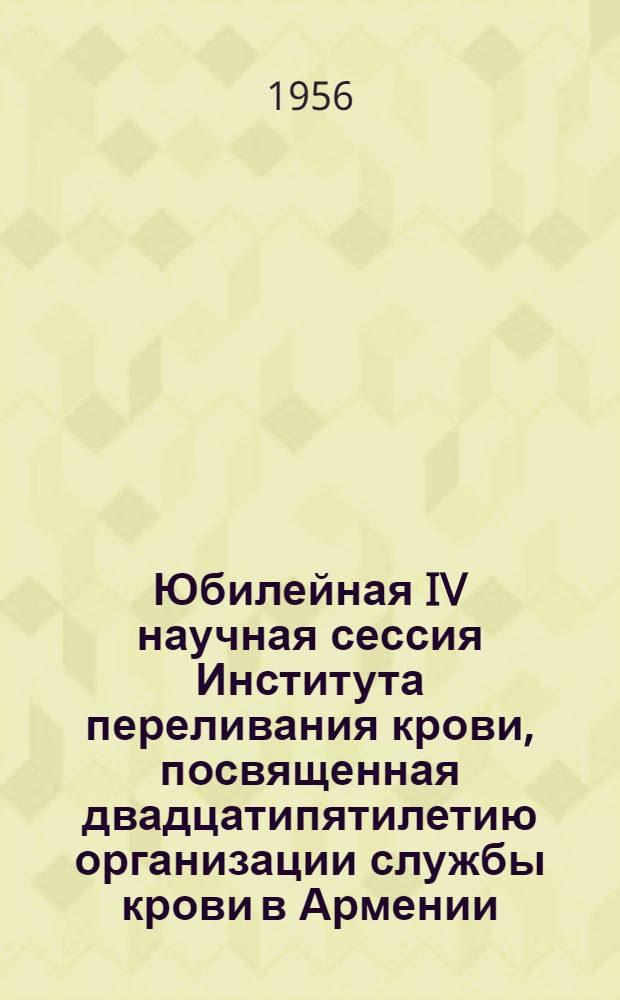 Юбилейная IV научная сессия Института переливания крови, посвященная двадцатипятилетию организации службы крови в Армении. 14-17 ноября 1956 года : Тезисы докладов