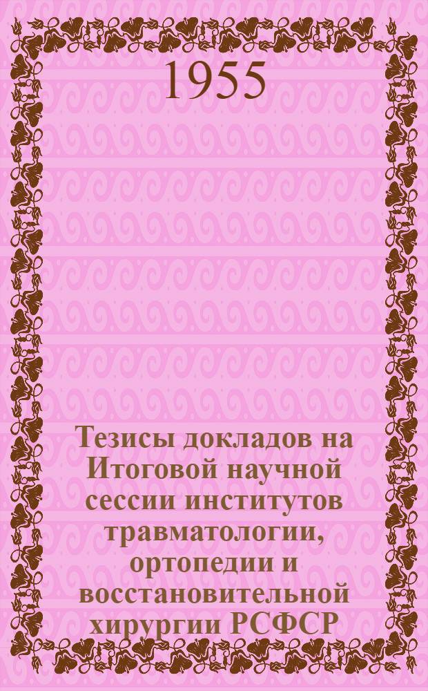 Тезисы докладов на Итоговой научной сессии институтов травматологии, ортопедии и восстановительной хирургии РСФСР. 24-27 мая 1955 г.