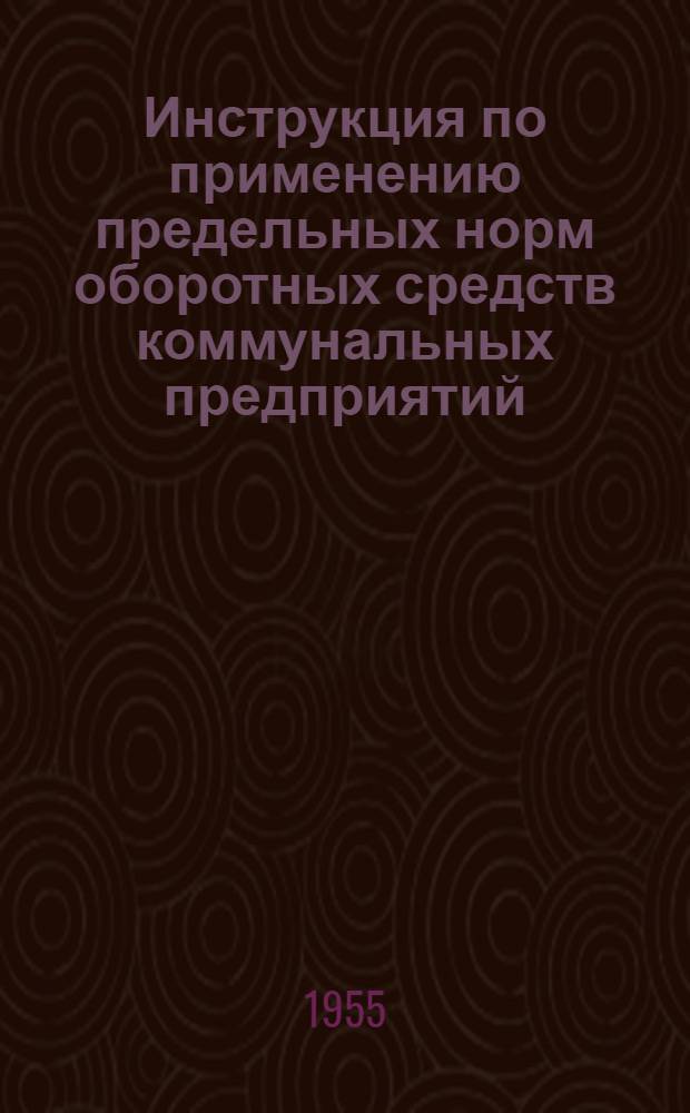 Инструкция по применению предельных норм оборотных средств коммунальных предприятий; Предельные нормы оборотных средств: Прил. к приказу министра коммун. хозяйства РСФСР от 18/V 1955 г.