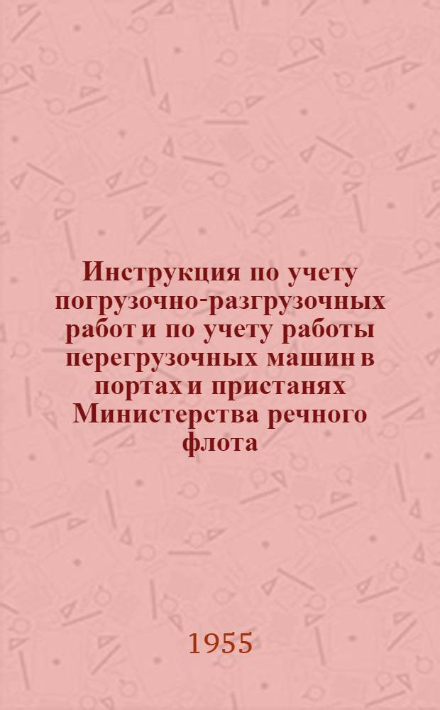 Инструкция по учету погрузочно-разгрузочных работ и по учету работы перегрузочных машин в портах и пристанях Министерства речного флота : Утв. 16/II 1955 г.
