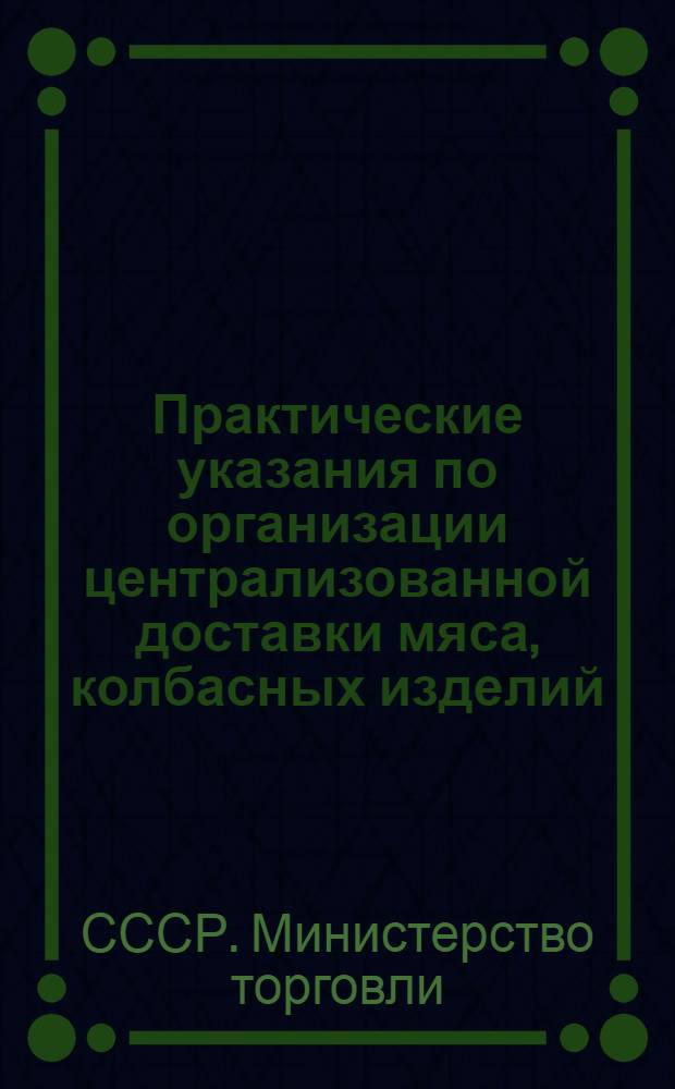 Практические указания по организации централизованной доставки мяса, колбасных изделий, мясопродуктов и животных жиров с баз и холодильников Главмясомаслоторга в торговую сеть : Утв. М-вом торговли СССР 31/V 1956 г.