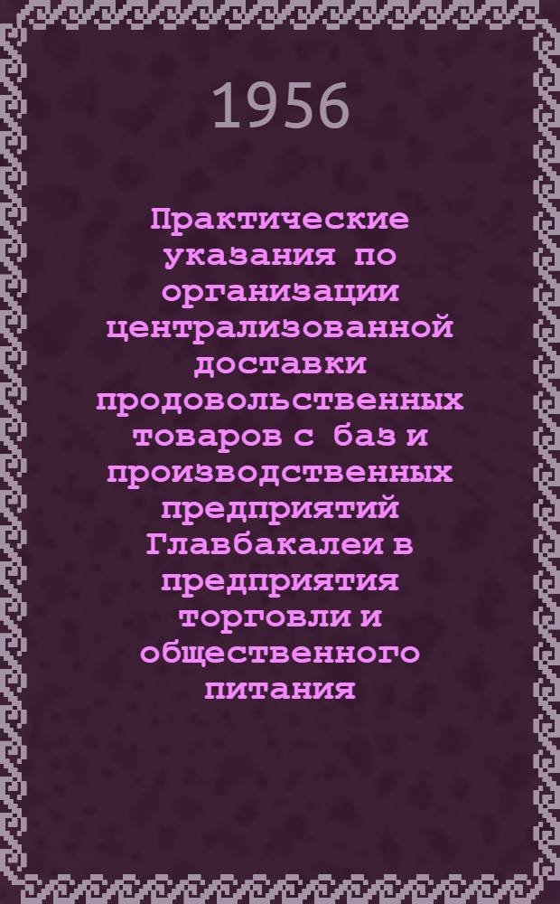 Практические указания по организации централизованной доставки продовольственных товаров с баз и производственных предприятий Главбакалеи в предприятия торговли и общественного питания : Утв. М-вом торговли СССР 20/VI 1956 г.