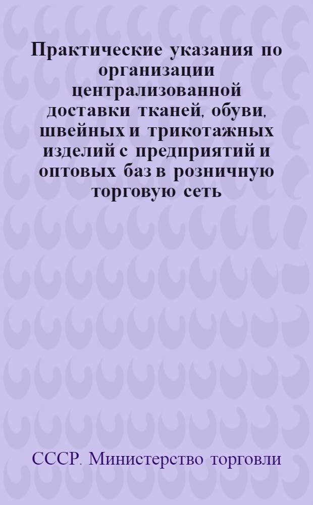 Практические указания по организации централизованной доставки тканей, обуви, швейных и трикотажных изделий с предприятий и оптовых баз в розничную торговую сеть : Утв. М-вом торговли СССР 24/V 1956 г.