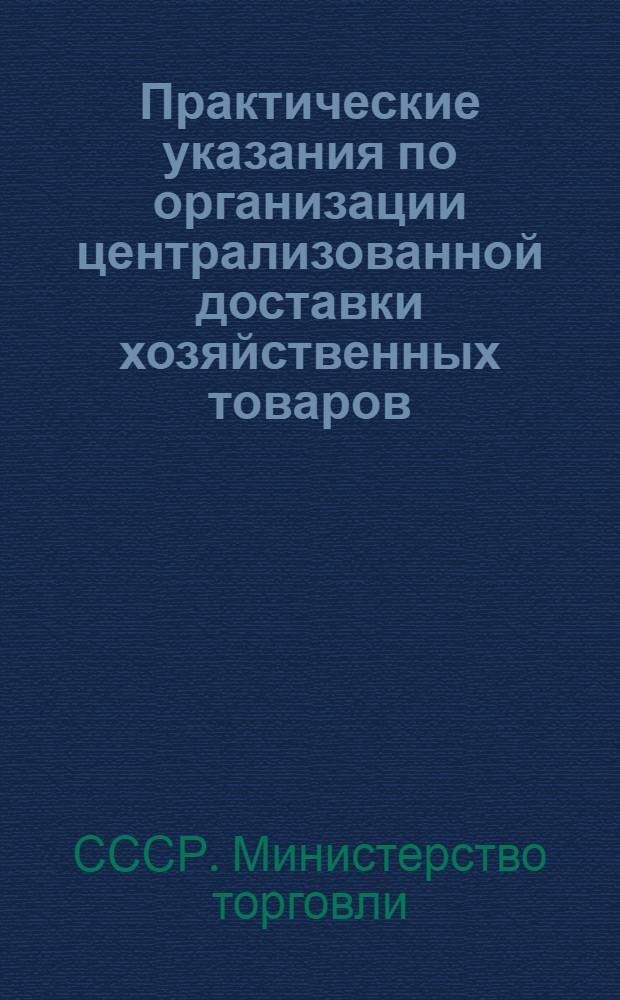 Практические указания по организации централизованной доставки хозяйственных товаров, культтоваров, галантереи, парфюмерии, мыла туалетного и хозяйственного с производственных предприятий, оптовых баз и со складов розничных организаций в торговую сеть : Утв. М-вом торговли СССР 24/IX 1956 г.