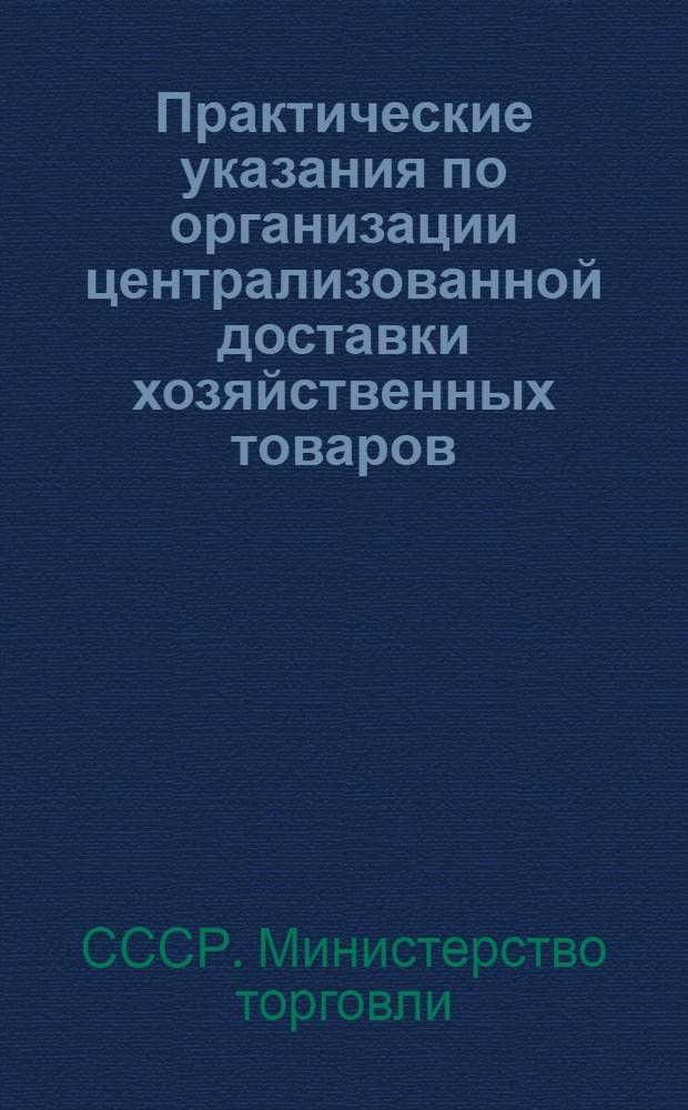 Практические указания по организации централизованной доставки хозяйственных товаров, культтоваров, галантереи, парфюмерии, мыла туалетного и хозяйственного с производственных предприятий, оптовых баз и со складов розничных организаций в торговую сеть : Утв. М-вом торговли СССР 24/IX 1956 г.