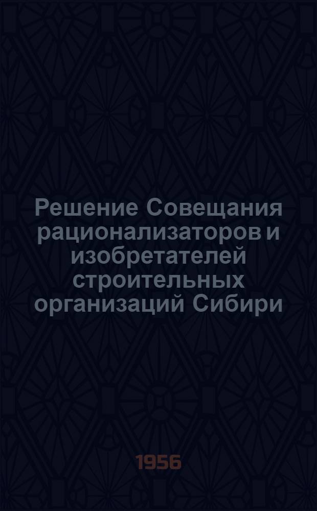 Решение Совещания рационализаторов и изобретателей строительных организаций Сибири, Дальнего Востока, Поволжья и Средней Азии Министерства транспортного строительства СССР с 16 по 19 апреля 1956 г. в гор. Новосибирске