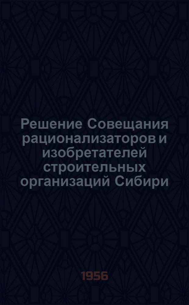 Решение Совещания рационализаторов и изобретателей строительных организаций Сибири, Дальнего Востока, Поволжья и Средней Азии Министерства транспортного строительства СССР с 16 по 19 апреля 1956 г. в гор. Новосибирске