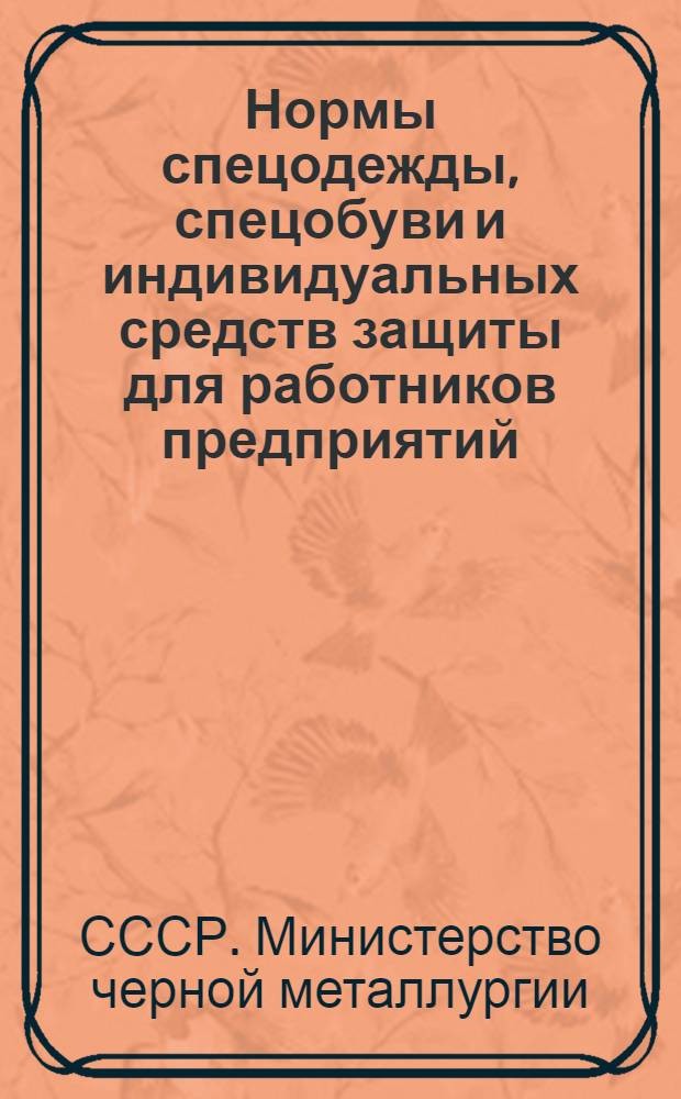 Нормы спецодежды, спецобуви и индивидуальных средств защиты для работников предприятий, строек и организаций Министерства черной металлургии СССР : Утв. 9/IV 1955 г.