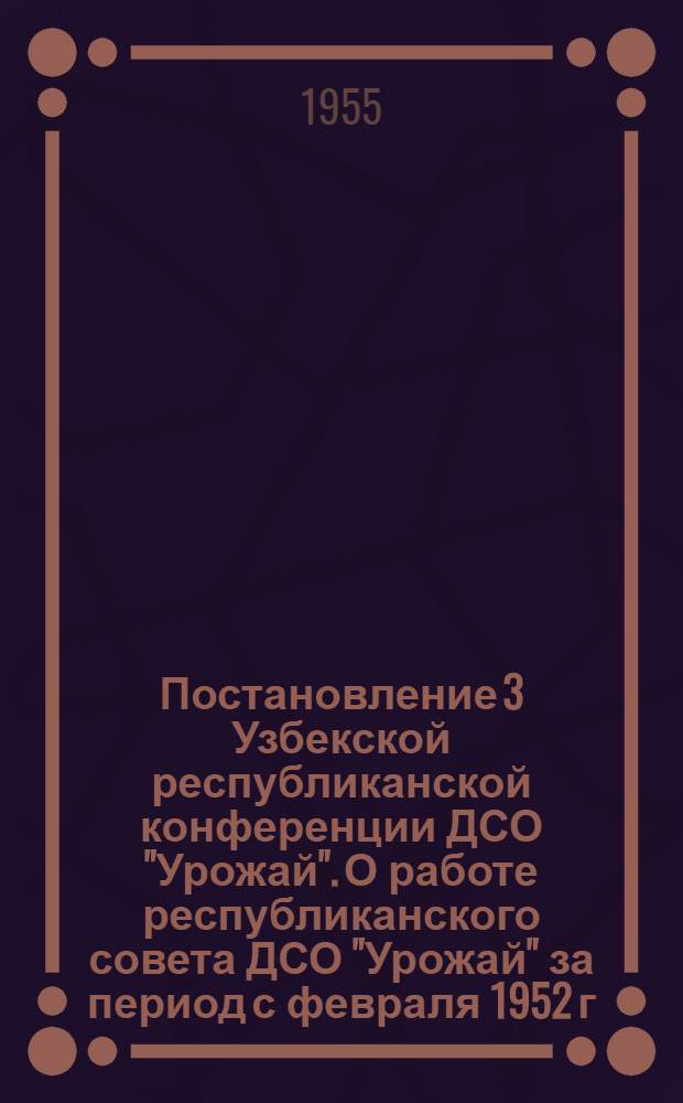Постановление 3 Узбекской республиканской конференции ДСО "Урожай". О работе республиканского совета ДСО "Урожай" за период с февраля 1952 г. по декабрь 1954 г. 10-11 февраля 1955 г.