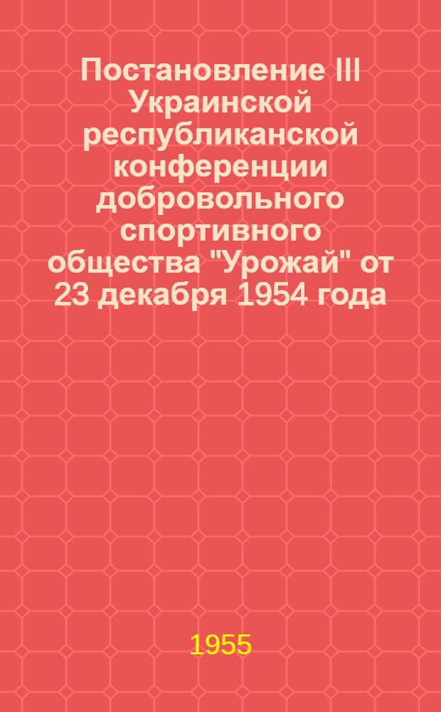 Постановление III Украинской республиканской конференции добровольного спортивного общества "Урожай" от 23 декабря 1954 года : По отчетному докладу Респ. совета ДСО "Урожай" за период с 25 марта 1952 г. по 20 дек. 1954 г