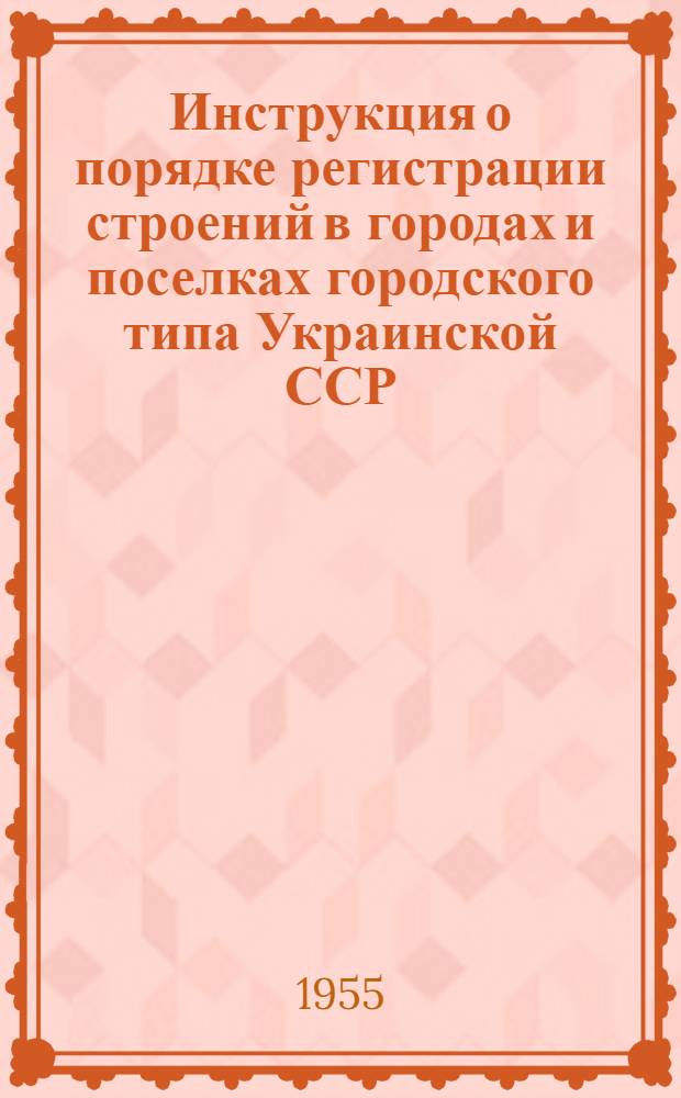 Инструкция о порядке регистрации строений в городах и поселках городского типа Украинской ССР : Утв. в дек. 1947 г. : С изм. и доп. от 22/III 1955 г.
