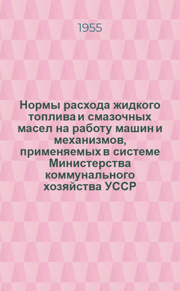 Нормы расхода жидкого топлива и смазочных масел на работу машин и механизмов, применяемых в системе Министерства коммунального хозяйства УССР : Утв. 17/IX 1955 г