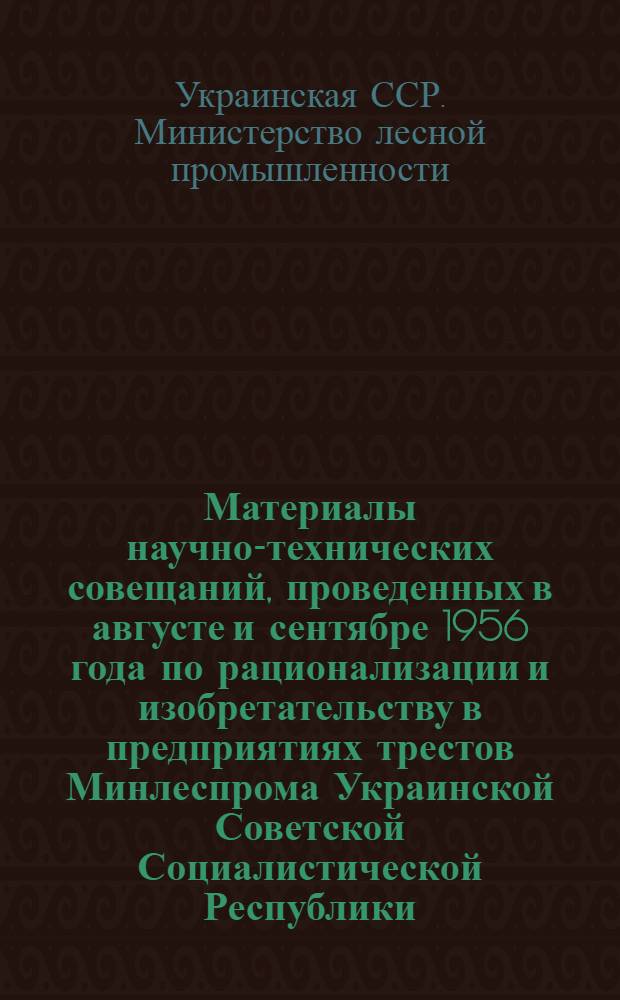 Материалы научно-технических совещаний, проведенных в августе и сентябре 1956 года по рационализации и изобретательству в предприятиях трестов Минлеспрома Украинской Советской Социалистической Республики