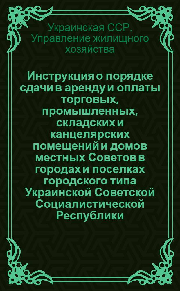 Инструкция о порядке сдачи в аренду и оплаты торговых, промышленных, складских и канцелярских помещений и домов местных Советов в городах и поселках городского типа Украинской Советской Социалистической Республики : Утв. 12/III 1955 г.
