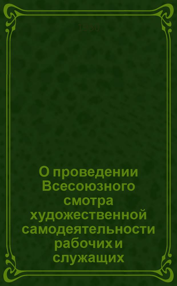 О проведении Всесоюзного смотра художественной самодеятельности рабочих и служащих : Постановление ВЦСПС, Положение о Смотре и Приказ Ком. по делам искусств при Совете министров СССР от 26/IV 1950 г.