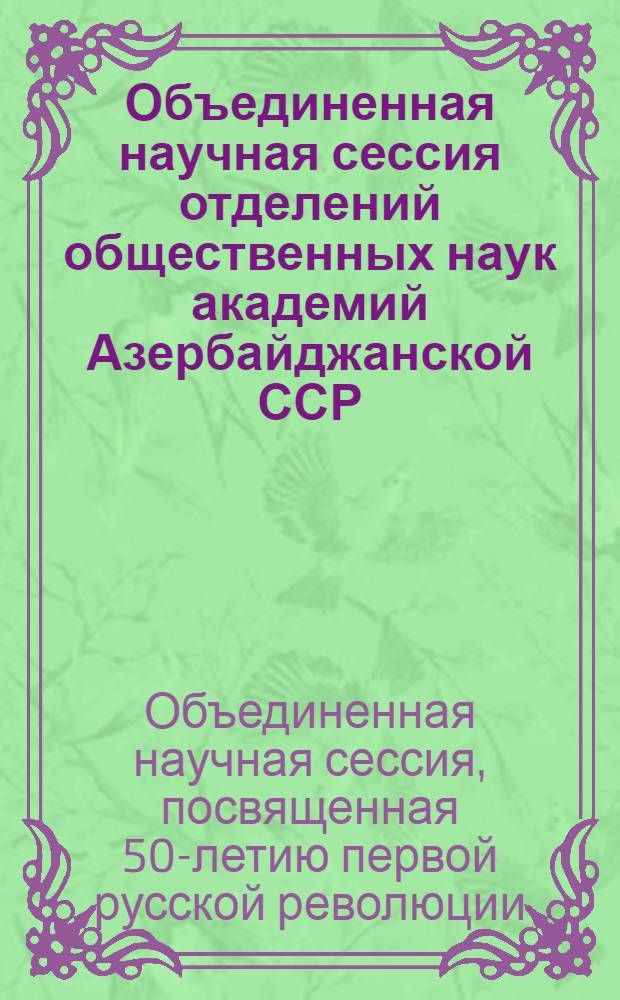 Объединенная научная сессия отделений общественных наук академий Азербайджанской ССР, Армянской ССР и Грузинской ССР, посвященная 50-летию первой русской революции : Тезисы докладов