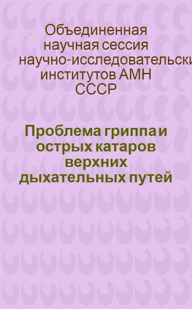 Проблема гриппа и острых катаров верхних дыхательных путей : Решение Объедин. науч. сессии Ин-та вирусологии им. Д.И. Ивановского, Ин-та эксперим. медицины и Ин-та инфекционных болезней Акад. мед. наук СССР