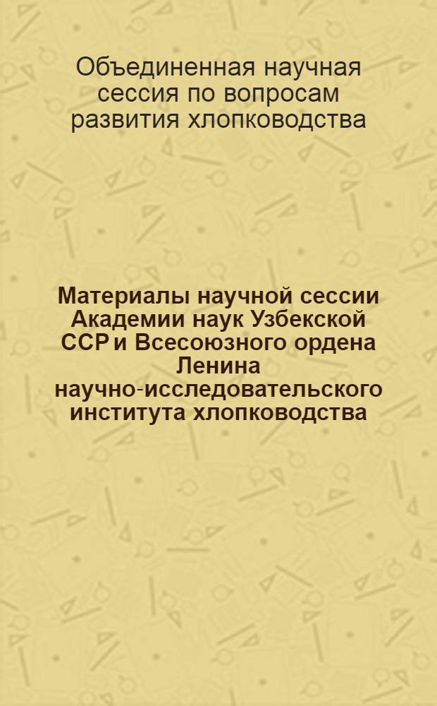 Материалы научной сессии Академии наук Узбекской ССР и Всесоюзного ордена Ленина научно-исследовательского института хлопководства (СоюзНИХИ) по вопросам дальнейшего развития хлопководства : 1-5