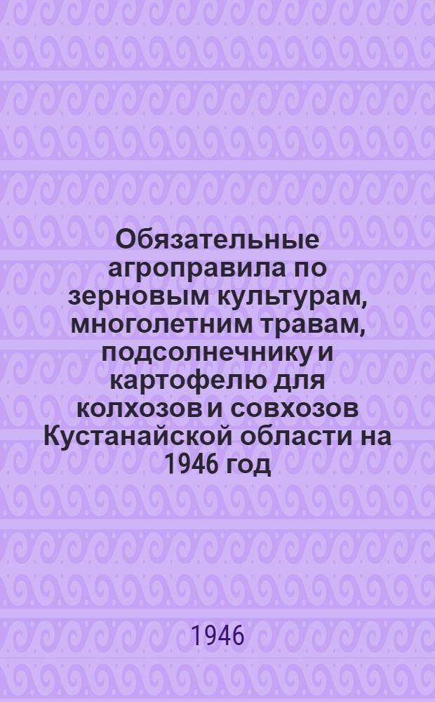 Обязательные агроправила [по зерновым культурам, многолетним травам, подсолнечнику и картофелю для колхозов и совхозов Кустанайской области] на 1946 год