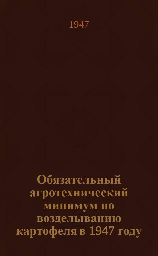 Обязательный агротехнический минимум по возделыванию картофеля в 1947 году : Утв. решением Исполкома Обл. сов. деп. трудящихся и Бюро Обкома ВКП(б) 2 апр. 1947 г