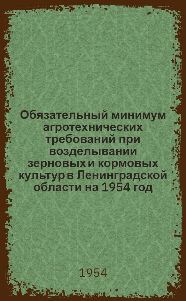 Обязательный минимум агротехнических требований при возделывании зерновых и кормовых культур в Ленинградской области на 1954 год : Утв. Исполкомом Ленингр. обл. Сов. депутатов трудящихся 13/IV 1954 г