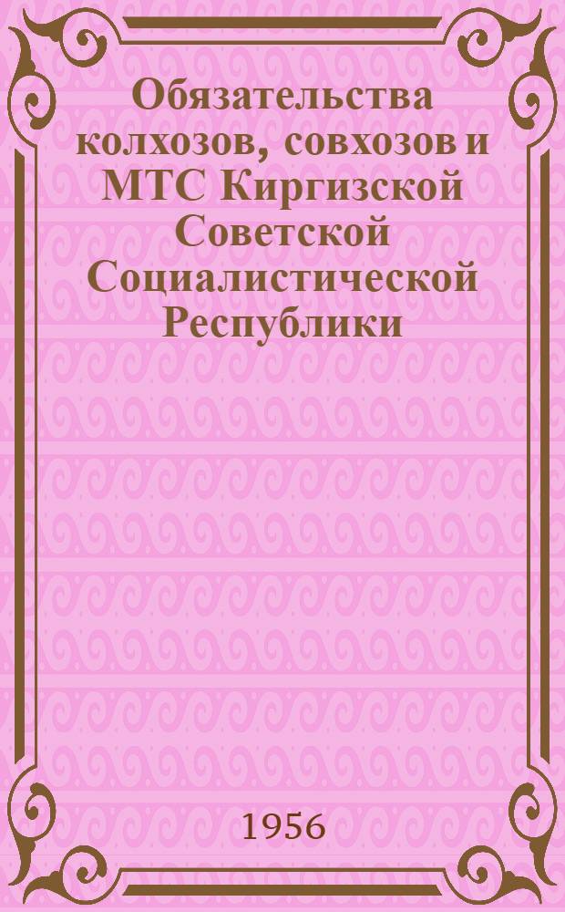Обязательства колхозов, совхозов и МТС Киргизской Советской Социалистической Республики. В Совете Министров Киргизской Советской Социалистической Республики и Центральном Комитете Коммунистической партии Киргизии : [Об обращении ЦК КПСС и Совета Министров СССР "Ко всем колхозникам и колхозницам, рабочим и работницам совхозов, работникам МТС, науч.-исслед. ин-тов, опыт. станций, к агорномам и зоотехникам, ко всем работникам и специалистам сельского хозяйства" и о развертывании соц. соревнования работников сельского хозяйства Киргиз. ССР за успешное выполнение взятых обязательств по увеличению производства продуктов сельского хозяйства]