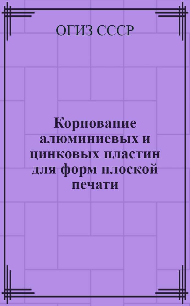 Корнование алюминиевых и цинковых пластин для форм плоской печати : Производ.-техн. инструкция : Утв. ОГИЗ’ом при Совете министров СССР