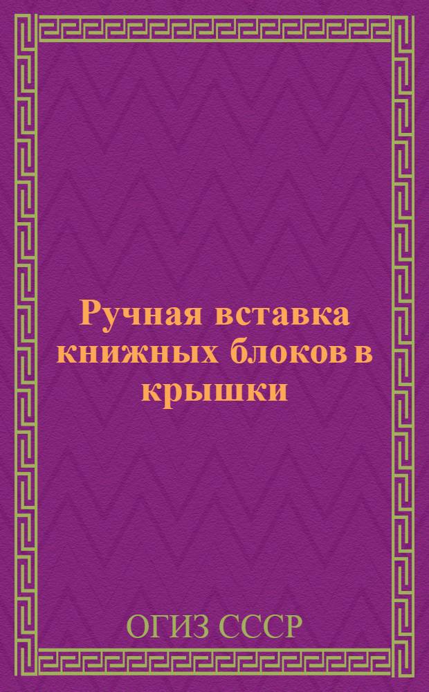 Ручная вставка книжных блоков в крышки : Производ.-техн. инструкция : Утв. ОГИЗом при Совете министров СССР