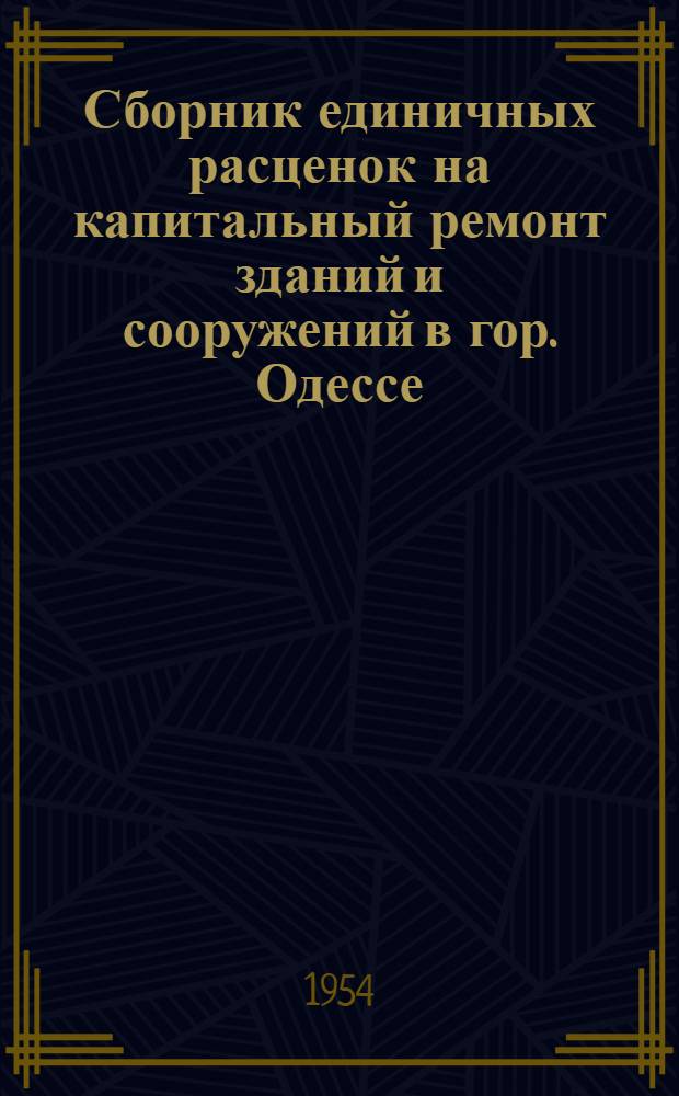 Сборник единичных расценок на капитальный ремонт зданий и сооружений в гор. Одессе. : (В ценах, введенных с 1 янв. 1952 г.) : Утв. Одес. облисполкомом 12/VI 1954 г.