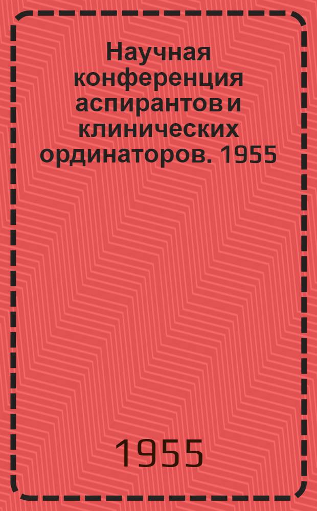 Научная конференция аспирантов и клинических ординаторов. 1955 : Тезисы