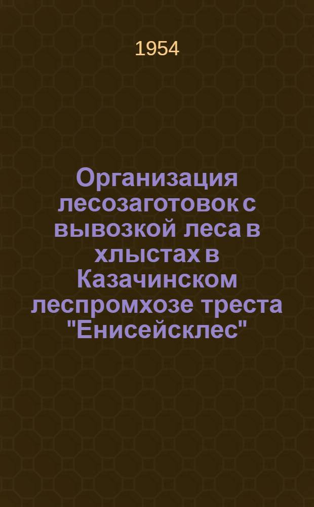 Организация лесозаготовок с вывозкой леса в хлыстах в Казачинском леспромхозе треста "Енисейсклес" : По материалам Сиб. науч.-исслед. ин-та лесного хозяйства и лесоэксплуатации (СибНИИЛХЭ)