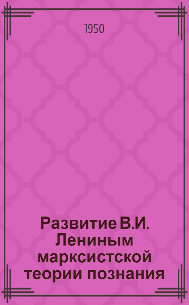 Развитие В.И. Лениным марксистской теории познания : (Доклад, прочит. на заседании Кафедр диалект. и ист. материализма и истории философии)