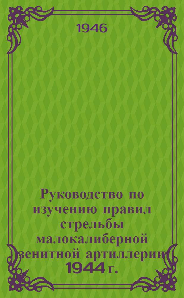 Руководство по изучению правил стрельбы малокалиберной зенитной артиллерии 1944 г. : Утв. 27/VII-1945 г.