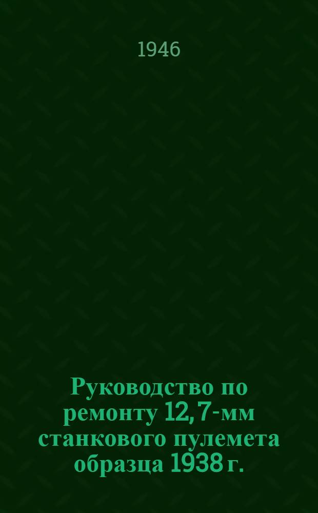 Руководство по ремонту 12, 7-мм станкового пулемета образца 1938 г. (ДШК) и универсального станка к нему образца 1938 г.
