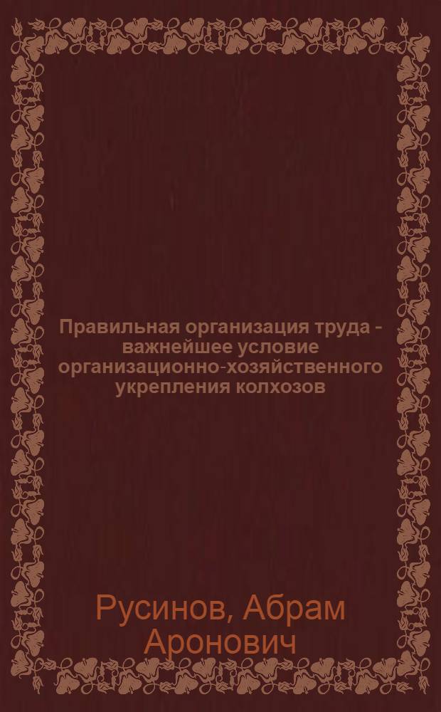 Правильная организация труда - важнейшее условие организационно-хозяйственного укрепления колхозов : (Науч.-попул. лекция)
