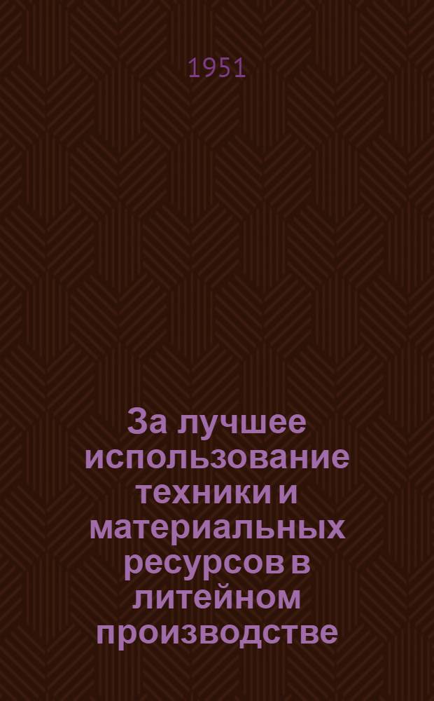 За лучшее использование техники и материальных ресурсов в литейном производстве : Из опыта коллектива плавильного участка литейного цеха серого чугуна Горьк. автомоб. завода им. Молотова