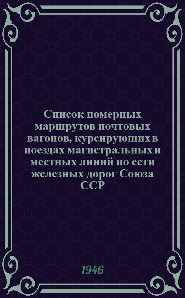 Список номерных маршрутов почтовых вагонов, курсирующих в поездах магистральных и местных линий по сети железных дорог Союза ССР : На летний период 1946 г