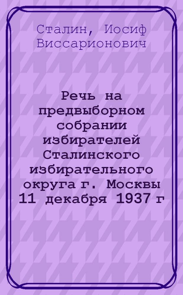 Речь на предвыборном собрании избирателей Сталинского избирательного округа г. Москвы 11 декабря 1937 г.